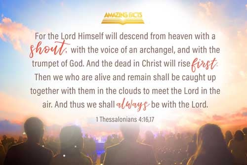 For the Lord himself shall descend from heaven with a shout, with the voice of the archangel, and with the trump of God: and the dead in Christ shall rise first: Then we which are alive and remain shall be caught up together with them in the clouds, to meet the Lord in the air: and so shall we ever be with the Lord. 1 Thessalonians 4:16-17