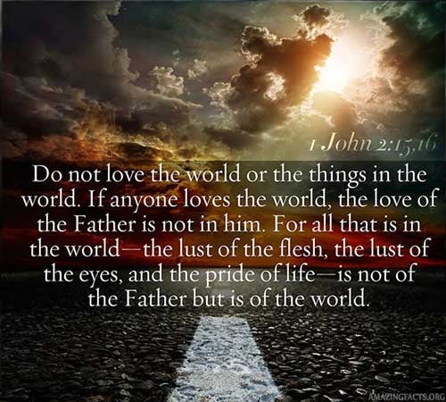 Love not the world, neither the things that are in the world. If any man love the world, the love of the Father is not in him. For all that is in the world, the lust of the flesh, and the lust of the eyes, and the pride of life, is not of the Father, but is of the world. (1 John 2:15-16)
