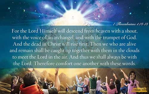For the Lord himself shall descend from heaven with a shout, with the voice of the archangel, and with the trump of God: and the dead in Christ shall rise first: Then we which are alive and remain shall be caught up together with them in the clouds, to meet the Lord in the air: and so shall we ever be with the Lord. Wherefore comfort one another with these words. (1 Thessalonians 4:16-18)