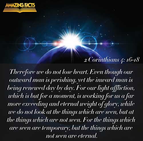 For which cause we faint not; but though our outward man perish, yet the inward man is renewed day by day. For our light affliction, which is but for a moment, worketh for us a far more exceeding and eternal weight of glory; While we look not at the things which are seen, but at the things which are not seen: for the things which are seen are temporal; but the things which are not seen are eternal. (2 Corinthians 4:16-18)