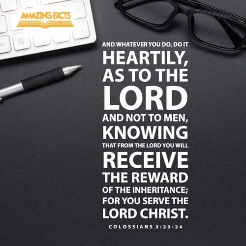 And whatsoever ye do, do it heartily, as to the Lord, and not unto men; Knowing that of the Lord ye shall receive the reward of the inheritance: for ye serve the Lord Christ. Colossians 3:23-24