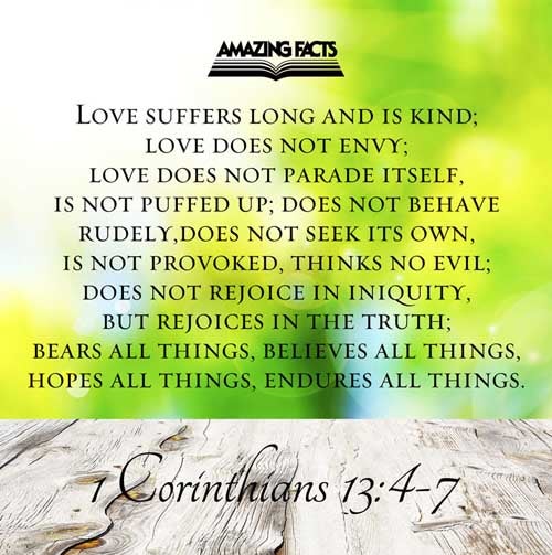 Charity suffereth long, and is kind; charity envieth not; charity vaunteth not itself, is not puffed up, Doth not behave itself unseemly, seeketh not her own, is not easily provoked, thinketh no evil; Rejoiceth not in iniquity, but rejoiceth in the truth; Beareth all things, believeth all things, hopeth all things, endureth all things. 1 Corinthians 13:4-7