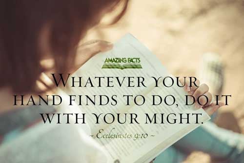 Whatsoever thy hand findeth to do, do it with thy might; for there is no work, nor device, nor knowledge, nor wisdom, in the grave, whither thou goest. Ecclesiastes 9:10