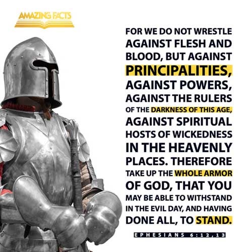 For we wrestle not against flesh and blood, but against principalities, against powers, against the rulers of the darkness of this world, against spiritual wickedness in high places. Wherefore take unto you the whole armour of God, that ye may be able to withstand in the evil day, and having done all, to stand. Ephesians 6:12-13