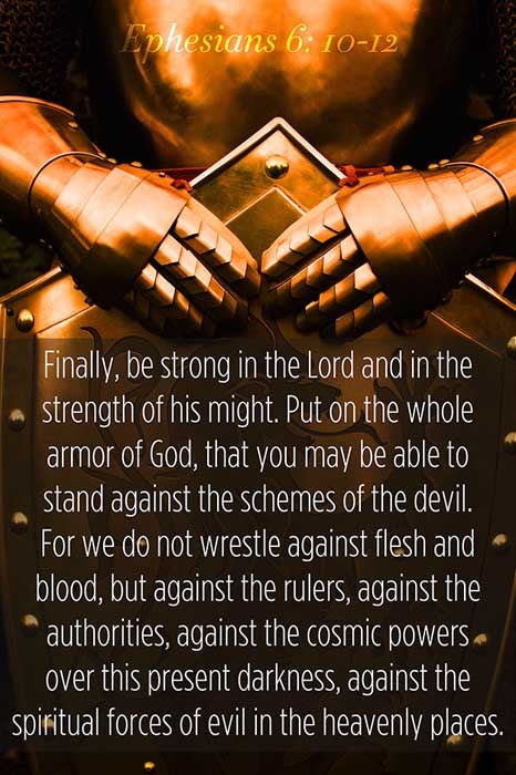 Ephesians 6:10-12 (10) Finally, my brethren, be strong in the Lord, and in the power of his might. (11) Put on the whole armour of God, that ye may be able to stand against the wiles of the devil. (12) For we wrestle not against flesh and blood, but against principalities, against powers, against the rulers of the darkness of this world, against spiritual wickedness in high places.