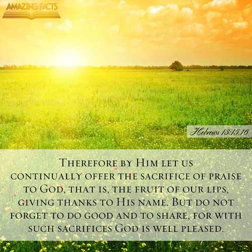 By him therefore let us offer the sacrifice of praise to God continually, that is, the fruit of our lips giving thanks to his name. But to do good and to communicate forget not: for with such sacrifices God is well pleased. (Hebrews 13:15-16)