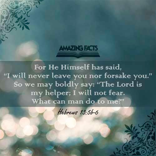 Let your conversation be without covetousness; and be content with such things as ye have: for he hath said, I will never leave thee, nor forsake thee. So that we may boldly say, The Lord is my helper, and I will not fear what man shall do unto me. Hebrews 13:5-6