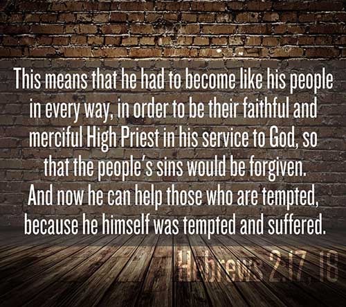 Hebrews 2:17-18 (17) Wherefore in all things it behoved him to be made like unto his brethren, that he might be a merciful and faithful high priest in things pertaining to God, to make reconciliation for the sins of the people. (18) For in that he himself hath suffered being tempted, he is able to succour them that are tempted.
