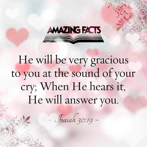 For the people shall dwell in Zion at Jerusalem: thou shalt weep no more: he will be very gracious unto thee at the voice of thy cry; when he shall hear it, he will answer thee. Isaiah 30:19