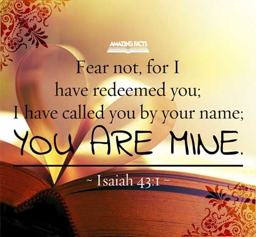 But now thus saith the LORD that created thee, O Jacob, and he that formed thee, O Israel, Fear not: for I have redeemed thee, I have called thee by thy name; thou art mine. Isaiah 43:1