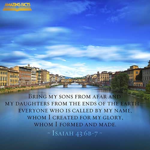 I will say to the north, Give up; and to the south, Keep not back: bring my sons from far, and my daughters from the ends of the earth; Even every one that is called by my name: for I have created him for my glory, I have formed him; yea, I have made him. (Isaiah 43:6-7)