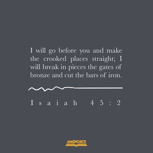 I will go before thee, and make the crooked places straight: I will break in pieces the gates of brass, and cut in sunder the bars of iron: Isaiah 45:2