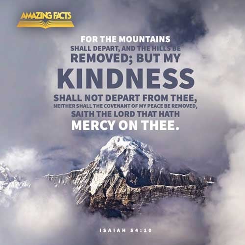 For the mountains shall depart, and the hills be removed; but my kindness shall not depart from thee, neither shall the covenant of my peace be removed, saith the LORD that hath mercy on thee. Isaiah 54:10