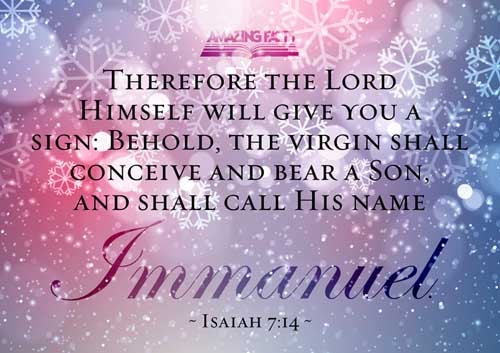 Therefore the Lord himself shall give you a sign; Behold, a virgin shall conceive, and bear a son, and shall call his name Immanuel. Isaiah 7:14