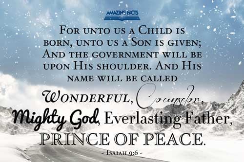 For unto us a child is born, unto us a son is given: and the government shall be upon his shoulder: and his name shall be called Wonderful, Counsellor, The mighty God, The everlasting Father, The Prince of Peace. Isaiah 9:6