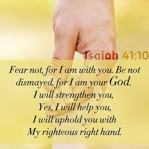 Fear thou not; for I am with thee: be not dismayed; for I am thy God: I will strengthen thee; yea, I will help thee; yea, I will uphold thee with the right hand of my righteousness. (Isaiah 41:10)