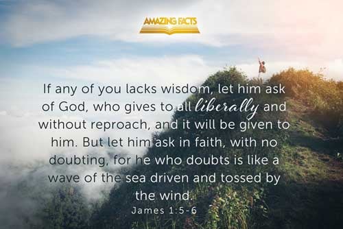 If any of you lack wisdom, let him ask of God, that giveth to all men liberally, and upbraideth not; and it shall be given him. But let him ask in faith, nothing wavering. For he that wavereth is like a wave of the sea driven with the wind and tossed. James 1:5-6