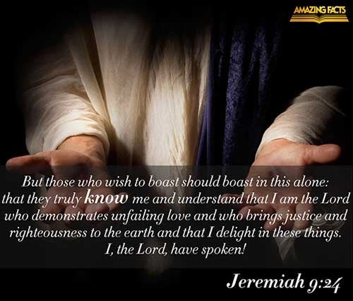 But let him that glorieth glory in this, that he understandeth and knoweth me, that I am the LORD which exercise lovingkindness, judgment, and righteousness, in the earth: for in these things I delight, saith the LORD. (Jeremiah 9:24)