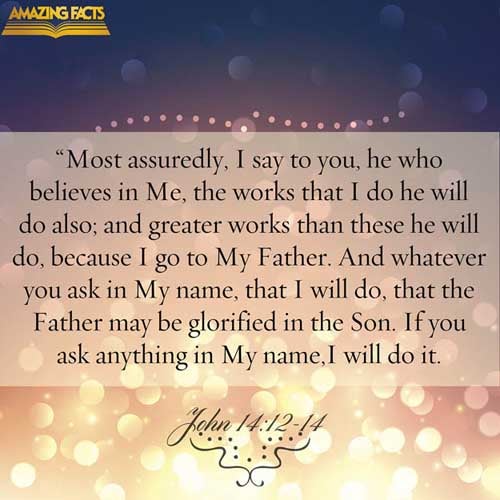 Verily, verily, I say unto you, He that believeth on me, the works that I do shall he do also; and greater works than these shall he do; because I go unto my Father. And whatsoever ye shall ask in my name, that will I do, that the Father may be glorified in the Son. If ye shall ask any thing in my name, I will do it. (John 14:12-14)