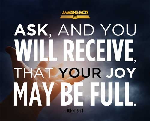 Hitherto have ye asked nothing in my name: ask, and ye shall receive, that your joy may be full. John 16:24
