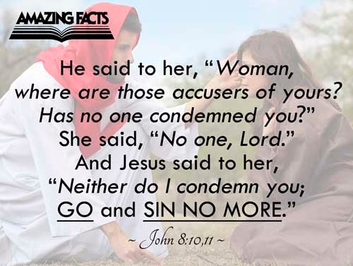 When Jesus had lifted up himself, and saw none but the woman, he said unto her, Woman, where are those thine accusers? hath no man condemned thee? She said, No man, Lord. And Jesus said unto her, Neither do I condemn thee: go, and sin no more. John 8:10-11
