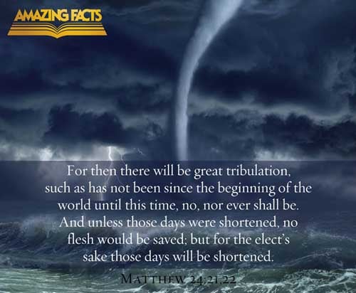 For then shall be great tribulation, such as was not since the beginning of the world to this time, no, nor ever shall be. And except those days should be shortened, there should no flesh be saved: but for the elect's sake those days shall be shortened. (Matthew 24:21-22)