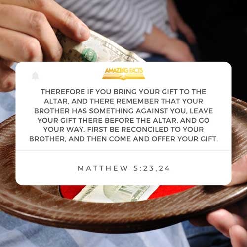 Therefore if thou bring thy gift to the altar, and there rememberest that thy brother hath ought against thee; Leave there thy gift before the altar, and go thy way; first be reconciled to thy brother, and then come and offer thy gift. Matthew 5:23-24