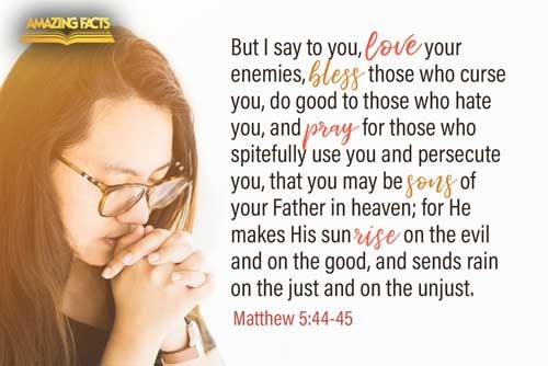 But I say unto you, Love your enemies, bless them that curse you, do good to them that hate you, and pray for them which despitefully use you, and persecute you; That ye may be the children of your Father which is in heaven: for he maketh his sun to rise on the evil and on the good, and sendeth rain on the just and on the unjust. Matthew 5:44-45
