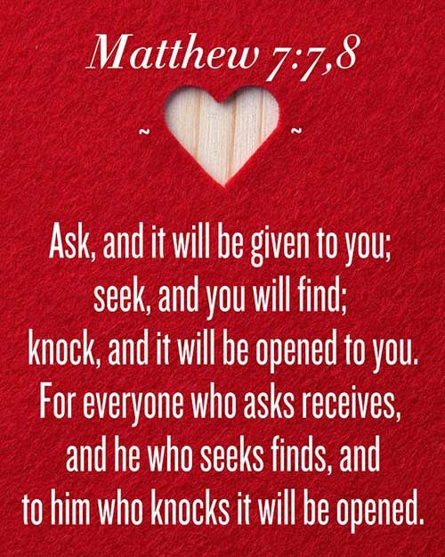 Ask, and it shall be given you; seek, and ye shall find; knock, and it shall be opened unto you: For every one that asketh receiveth; and he that seeketh findeth; and to him that knocketh it shall be opened. (Matthew 7:7-8)