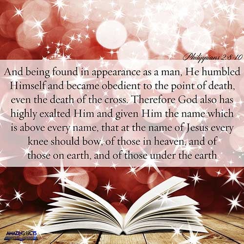 And being found in fashion as a man, he humbled himself, and became obedient unto death, even the death of the cross. Wherefore God also hath highly exalted him, and given him a name which is above every name: That at the name of Jesus every knee should bow, of things in heaven, and things in earth, and things under the earth; (Philippians 2:8-10)
