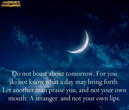 Boast not thyself of to morrow; for thou knowest not what a day may bring forth. Let another man praise thee, and not thine own mouth; a stranger, and not thine own lips. (Proverbs 27:1-2)