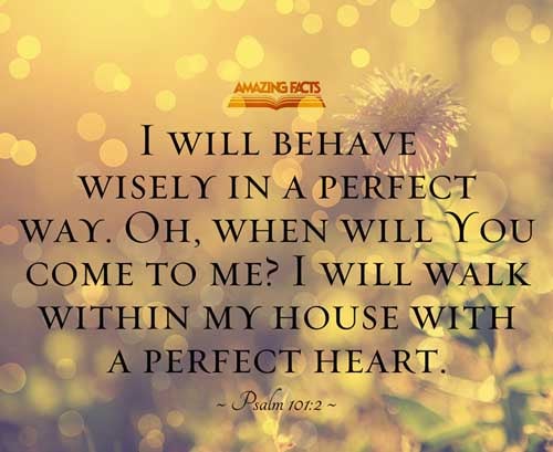 I will behave myself wisely in a perfect way. O when wilt thou come unto me? I will walk within my house with a perfect heart. Psalms 101:2
