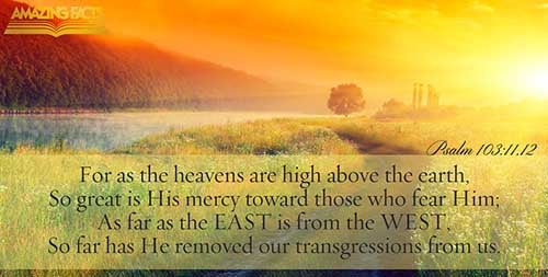 For as the heaven is high above the earth, so great is his mercy toward them that fear him. As far as the east is from the west, so far hath he removed our transgressions from us. (Psalms 103:11-12)