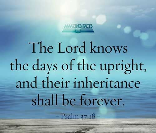 The LORD knoweth the days of the upright: and their inheritance shall be for ever. Psalms 37:18