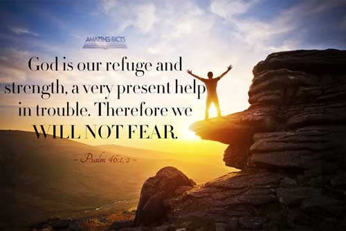 God is our refuge and strength, a very present help in trouble. Therefore will not we fear, though the earth be removed, and though the mountains be carried into the midst of the sea; Psalms 46:1-2