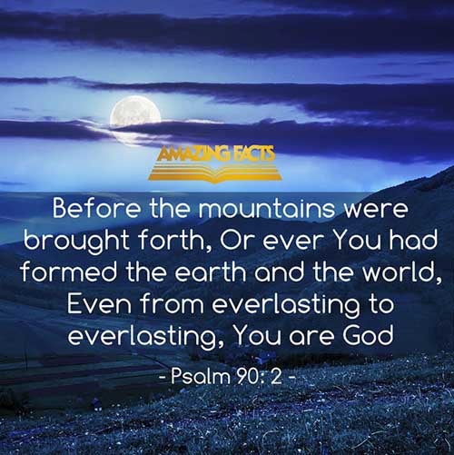 Before the mountains were brought forth, or ever thou hadst formed the earth and the world, even from everlasting to everlasting, thou art God. (Psalms 90:2)