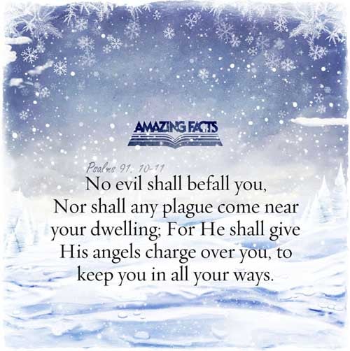 There shall no evil befall thee, neither shall any plague come nigh thy dwelling. For he shall give his angels charge over thee, to keep thee in all thy ways. (Psalms 91:10-11)
