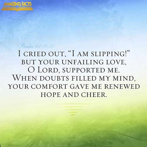 When I said, My foot slippeth; thy mercy, O LORD, held me up. In the multitude of my thoughts within me thy comforts delight my soul. (Psalms 94:18-19)