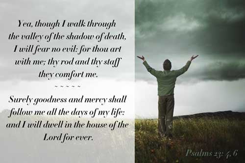 Psalms 23:4-6 (4) Yea, though I walk through the valley of the shadow of death, I will fear no evil: for thou art with me; thy rod and thy staff they comfort me. (5) Thou preparest a table before me in the presence of mine enemies: thou anointest my head with oil; my cup runneth over. (6) Surely goodness and mercy shall follow me all the days of my life: and I will dwell in the house of the LORD for ever.
