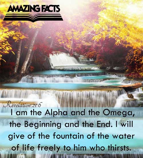 And he said unto me, It is done. I am Alpha and Omega, the beginning and the end. I will give unto him that is athirst of the fountain of the water of life freely. Revelation 21:6