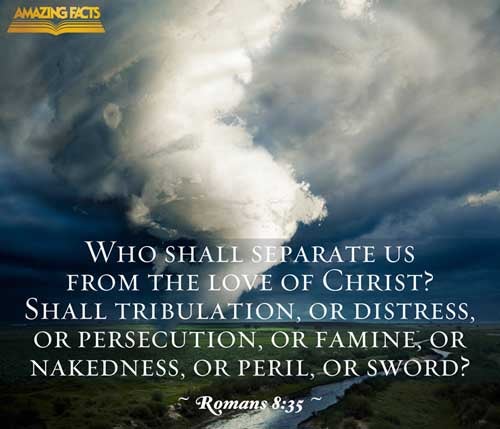 Who shall separate us from the love of Christ? shall tribulation, or distress, or persecution, or famine, or nakedness, or peril, or sword? Romans 8:35