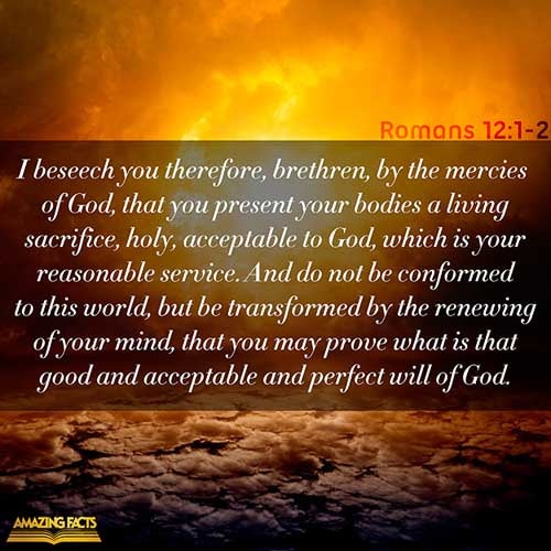 I beseech you therefore, brethren, by the mercies of God, that ye present your bodies a living sacrifice, holy, acceptable unto God, which is your reasonable service. And be not conformed to this world: but be ye transformed by the renewing of your mind, that ye may prove what is that good, and acceptable, and perfect, will of God. (Romans 12:1-2)