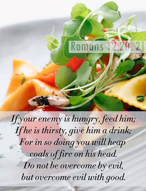 Romans 12:20-21 (20) Therefore if thine enemy hunger, feed him; if he thirst, give him drink: for in so doing thou shalt heap coals of fire on his head. (21) Be not overcome of evil, but overcome evil with good.