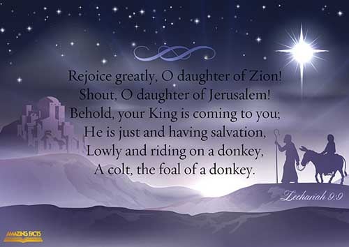 Rejoice greatly, O daughter of Zion; shout, O daughter of Jerusalem: behold, thy King cometh unto thee: he is just, and having salvation; lowly, and riding upon an ass, and upon a colt the foal of an ass. (Zechariah 9:9)